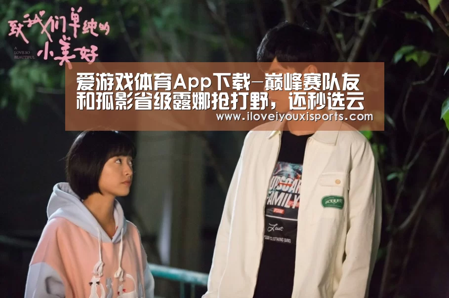 爱游戏体育App下载-巅峰赛队友和孤影省级露娜抢打野,还秒选云中君,进去一看熟练度后心态崩了巅峰赛队友和孤影省级露娜抢打野,还秒选云中君,进去(图1) 爱游戏体育