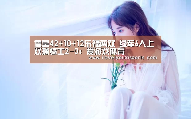 詹皇42+10+12乐福两双 绿军6人上双擒骑士2-0:爱游戏体育(图3) 爱游戏体育App下载